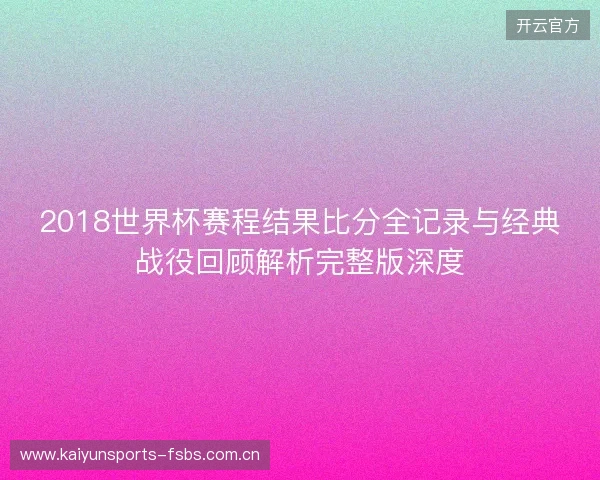 2018世界杯赛程结果比分全记录与经典战役回顾解析完整版深度